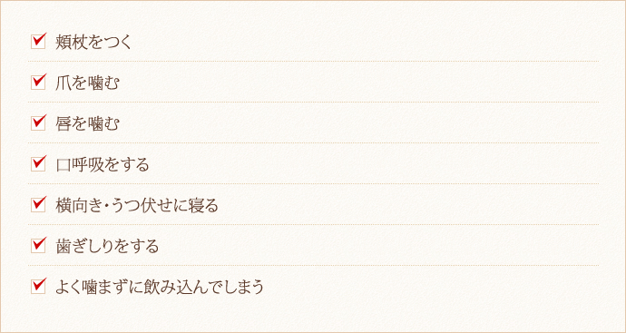 □頬杖をつく □爪を噛む □唇を噛む □口呼吸をする □横向き・うつ伏せに寝る □歯ぎしりをする □よく噛まずに飲み込んでしまう