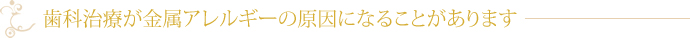 歯科治療が金属アレルギーの原因になることがあります