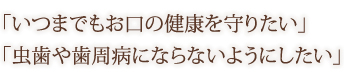 「いつまでもお口の健康を守りたい」 「虫歯や歯周病にならないようにしたい」