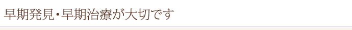 早期発見・早期治療が大切です